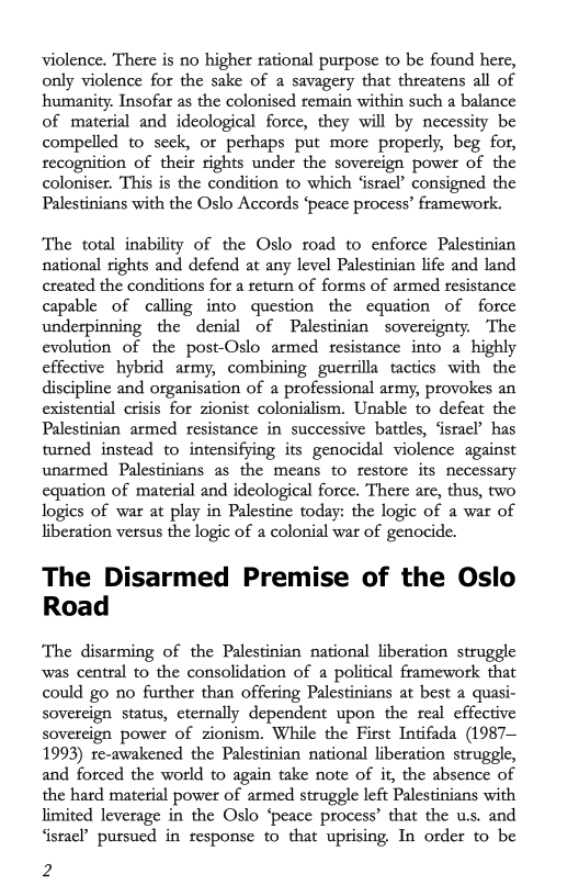 violence. There is no higher rational purpose to be found here,
only violence for the sake of a savagery that threatens all of
humanity: Insofar as the colonised remain within such a balance
of material and ideological force, they will by necessity be
compelled to seek, or pethaps put more properly, beg for,
recognition of their rights under the sovereign power of the
coloniser. This is the condition to which ‘israel’ consigned the
Palestinians with the Oslo Accords ‘peace process’ framework.

‘The total inability of the Oslo road to enforce Palestinian
national rights and defend at any level Palestinian life and land
created the conditions for a return of forms of armed resistance
capable of calling into question the equation of force
underpinning the denial of Palestinian sovereignty. The
evolution of the post-Oslo armed resistance into a highly
effective hybrid army, combining guerrilla tactics with the
discipline and organisation of a professional army, provokes an
existential crisis for zionist colonialism. Unable to defeat the
Palestinian armed resistance in successive battles, ‘israel’ has
turned instead to intensifying its genocidal violence against
unarmed Palestinians as the means to restore its necessary
equation of material and ideological force. There are, thus, two
logics of war at play in Palestine today: the logic of a war of
liberation versus the logic of a colonial war of genocide.

The Disarmed Premise of the Oslo
Road

The disarming of the Palestinian national liberation struggle
was central to the consolidation of a political framework that
could go no further than offering Palestinians at best a quasi-
sovereign status, eternally dependent upon the seal effective
sovereign power of zionism. While the First Intifada (1987—
1993) re-awakened the Palestinian national liberation struggle,
and forced the world to again take note of it, the absence of
the hard material power of armed struggle left Palestinians with
limited leverage in the Oslo ‘peace process’ that the u.s. and
‘israe?’ pursued in response to that uprising, In order to be

2
